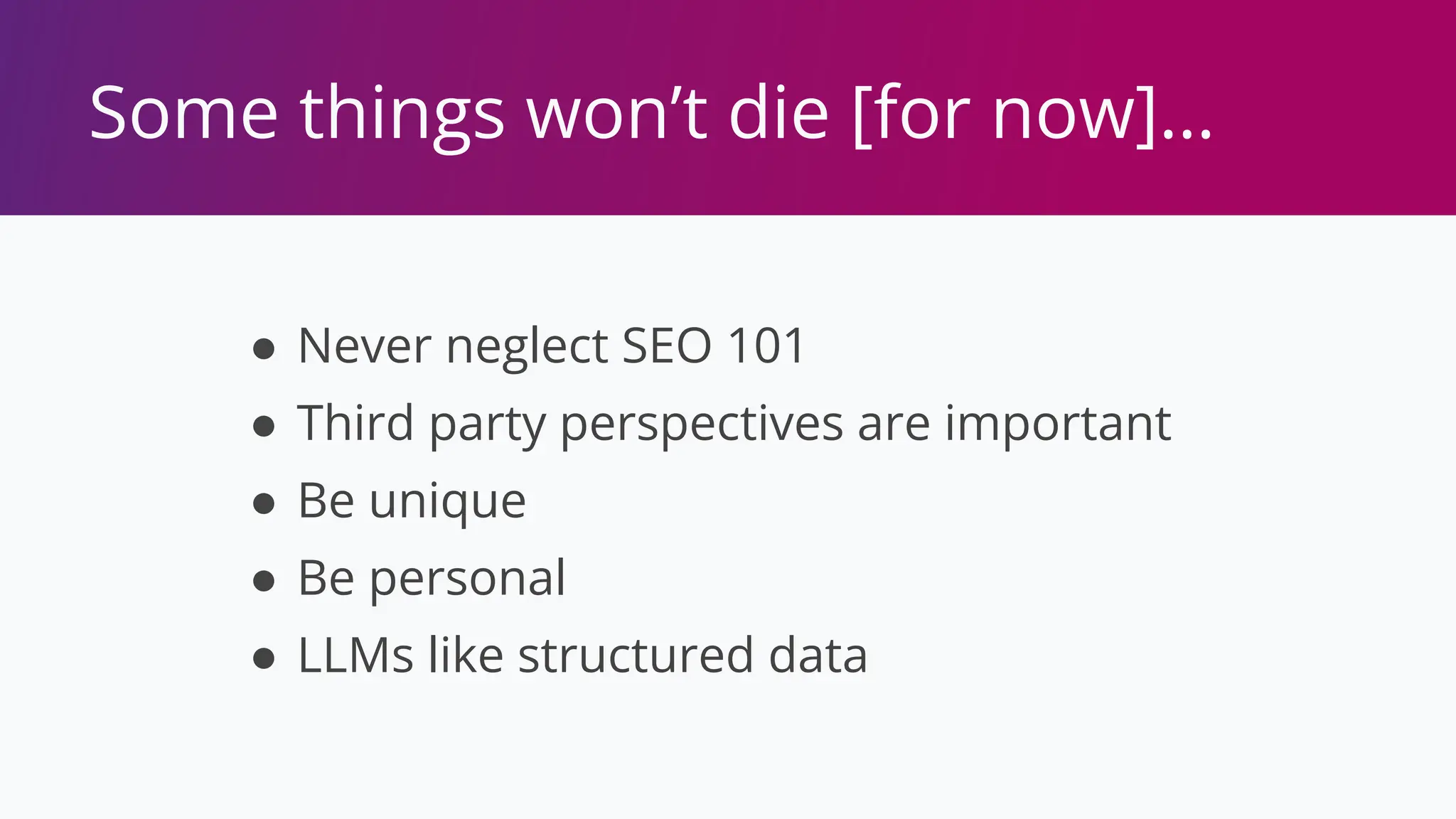Some things won’t die [for now]…
● Never neglect SEO 101
● Third party perspectives are important
● Be unique
● Be personal
● LLMs like structured data
 