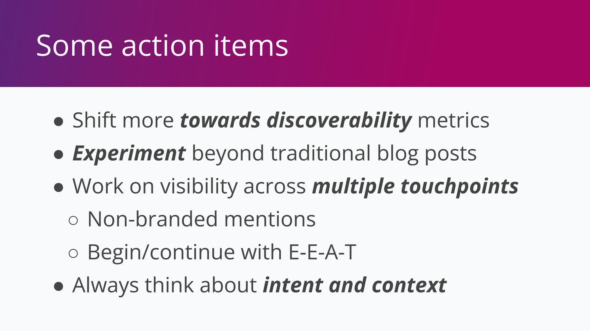 Some action items
● Shift more towards discoverability metrics
● Experiment beyond traditional blog posts
● Work on visibility across multiple touchpoints
○ Non-branded mentions
○ Begin/continue with E-E-A-T
● Always think about intent and context
 