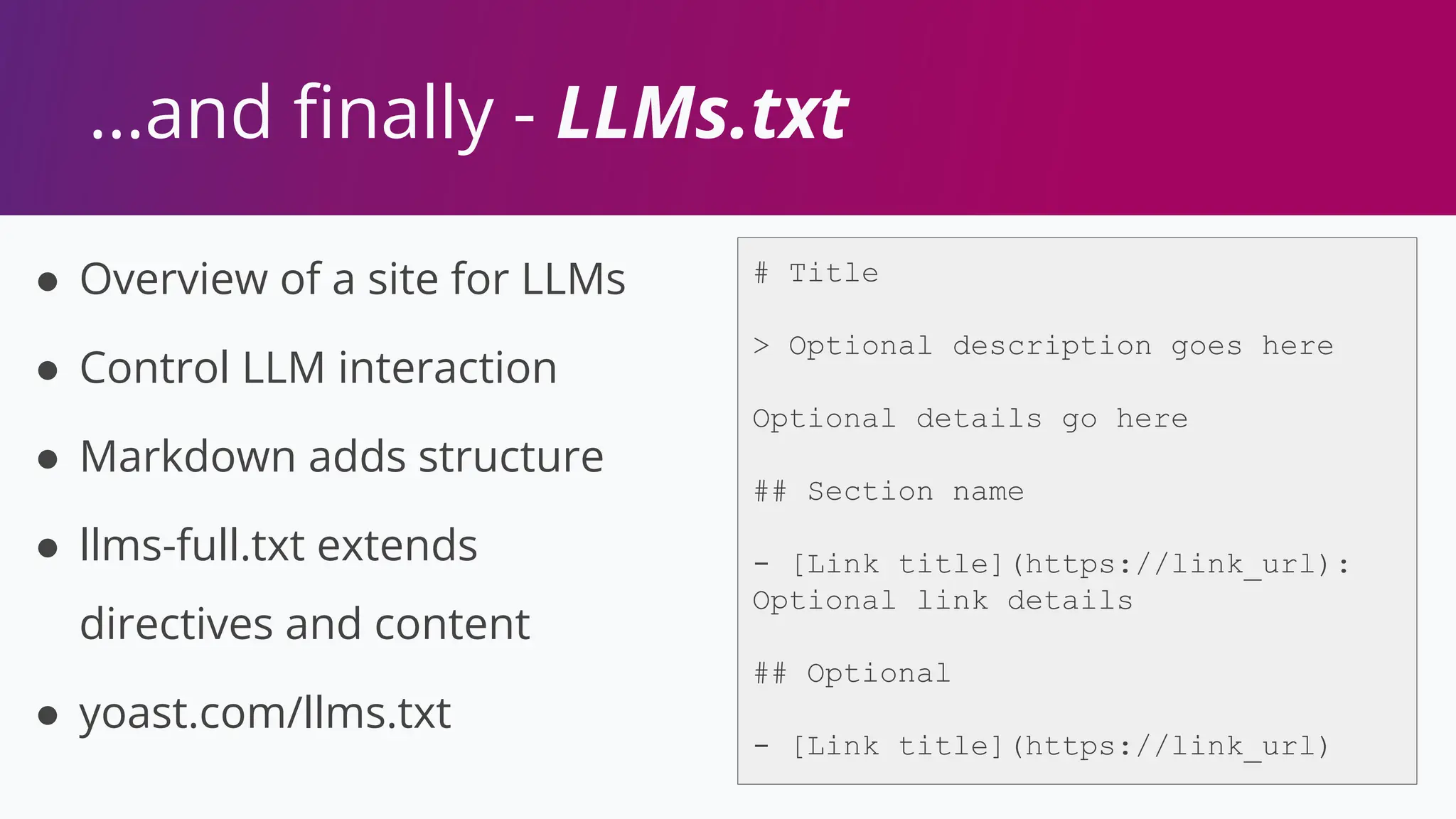 …and ﬁnally - LLMs.txt
● Overview of a site for LLMs
● Control LLM interaction
● Markdown adds structure
● llms-full.txt extends
directives and content
● yoast.com/llms.txt
# Title
> Optional description goes here
Optional details go here
## Section name
- [Link title](https://link_url):
Optional link details
## Optional
- [Link title](https://link_url)
 