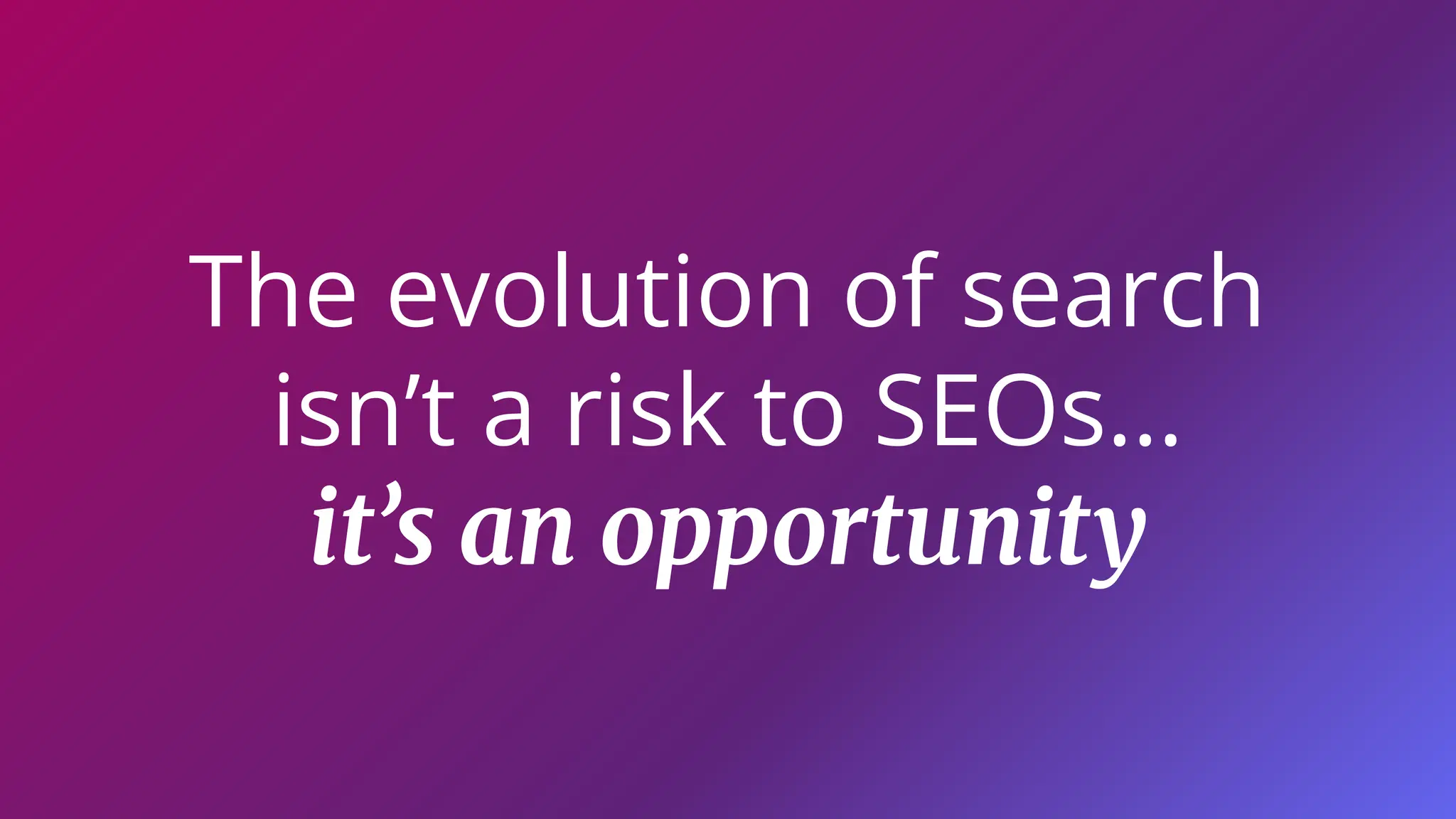 The evolution of search
isn’t a risk to SEOs…
it’s an opportunity
 