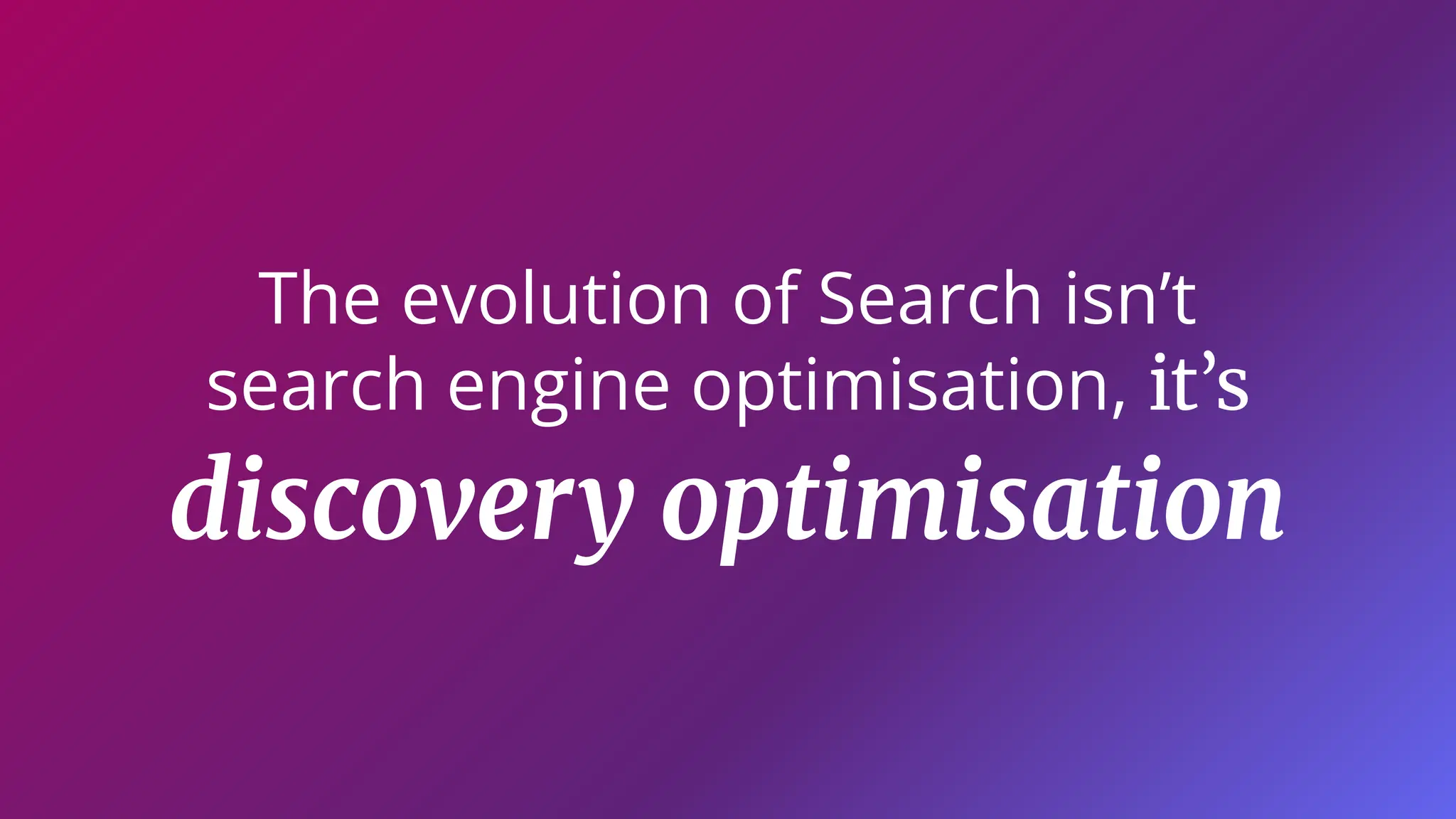 The evolution of Search isn’t
search engine optimisation, it’s
discovery optimisation
 