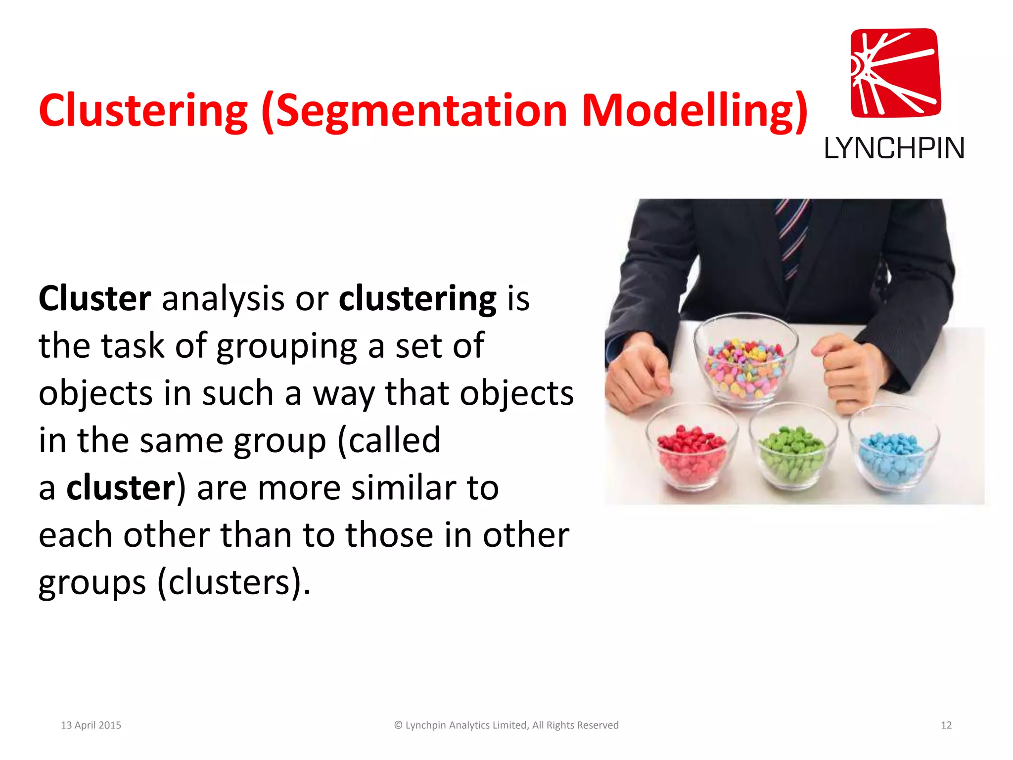 Clustering (Segmentation Modelling)
13 April 2015 © Lynchpin Analytics Limited, All Rights Reserved 12
Cluster analysis or clustering is
the task of grouping a set of
objects in such a way that objects
in the same group (called
a cluster) are more similar to
each other than to those in other
groups (clusters).
 