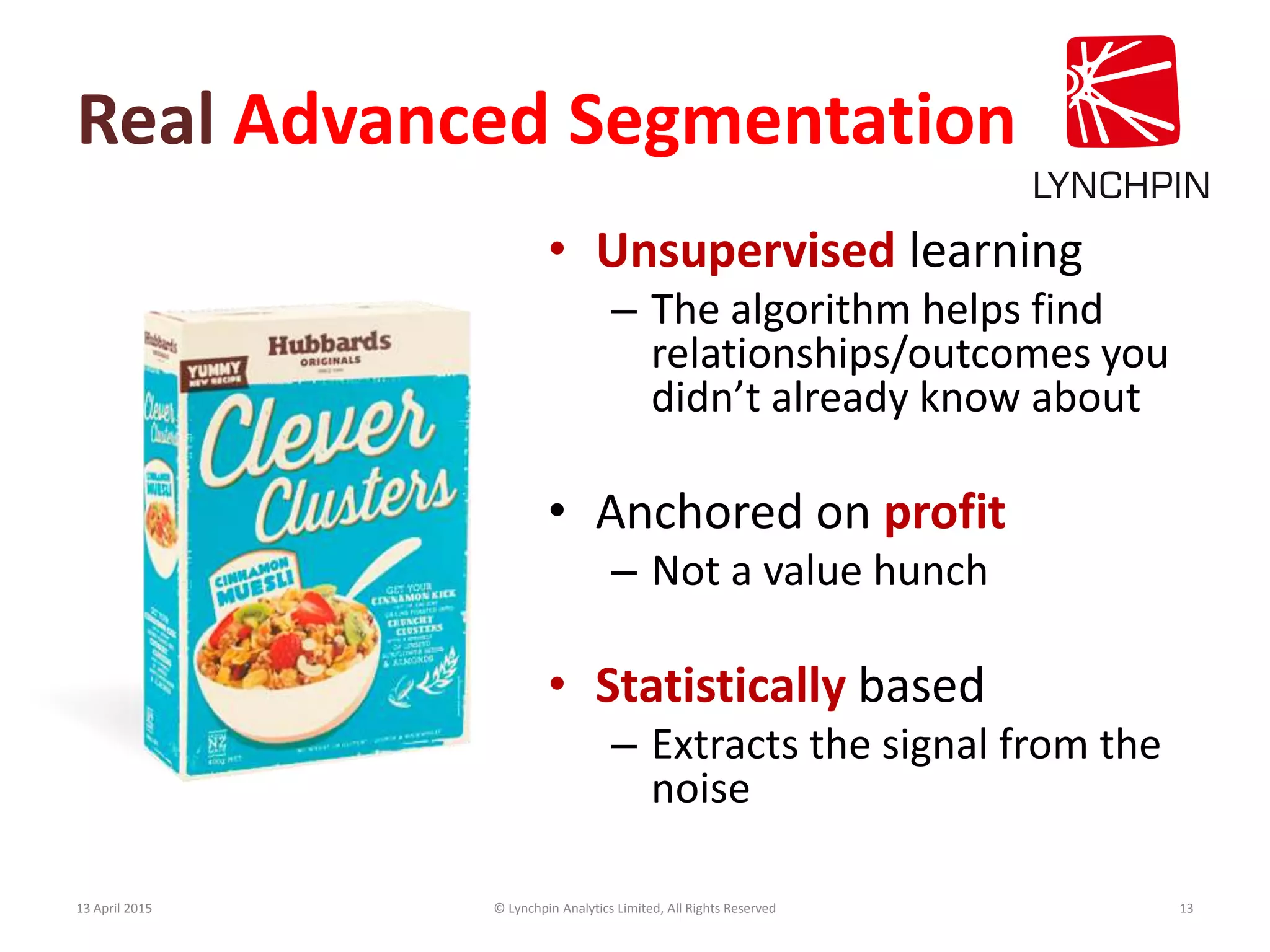 Real Advanced Segmentation
• Unsupervised learning
– The algorithm helps find
relationships/outcomes you
didn’t already know about
• Anchored on profit
– Not a value hunch
• Statistically based
– Extracts the signal from the
noise
13 April 2015 © Lynchpin Analytics Limited, All Rights Reserved 13
 