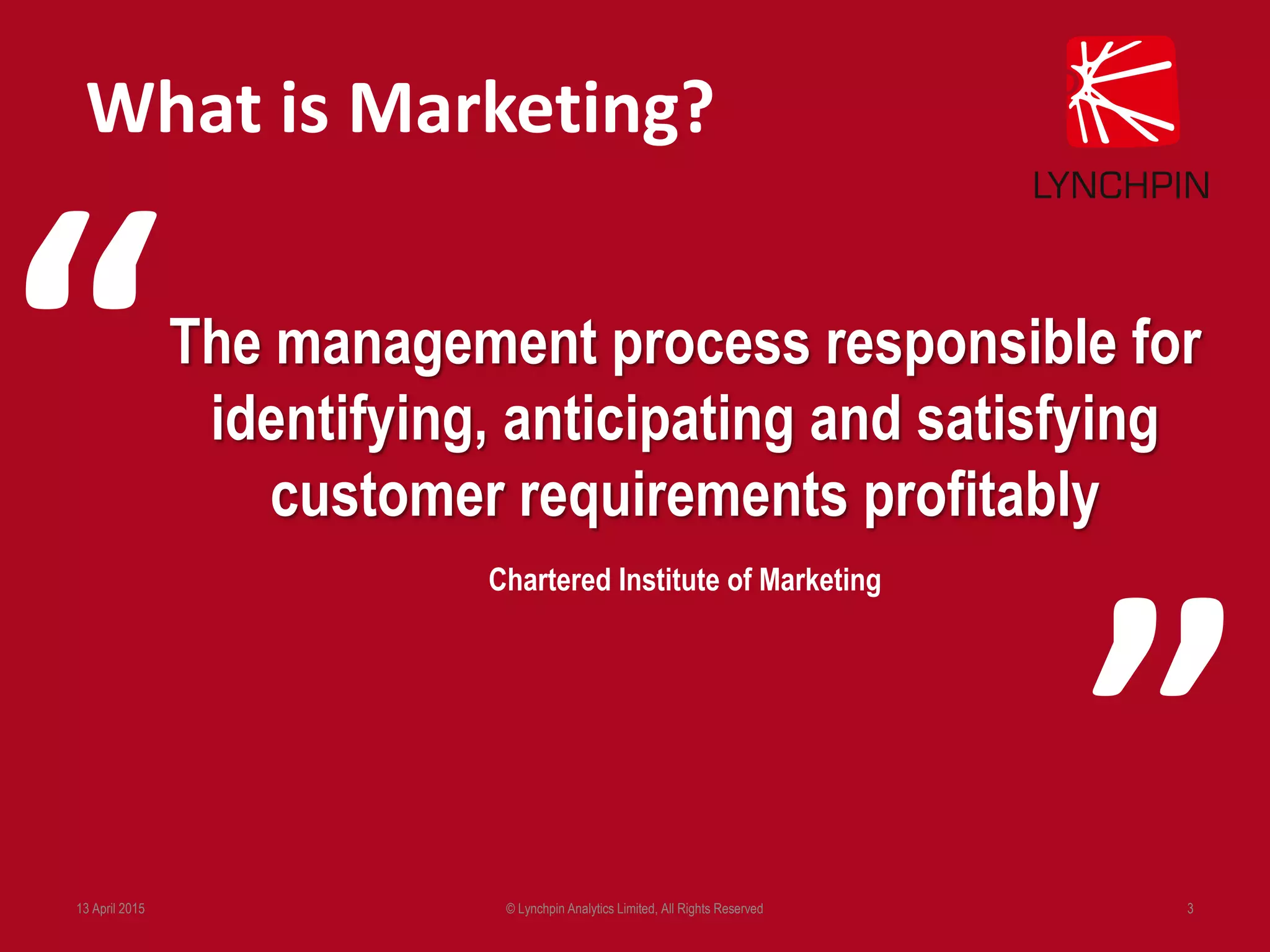 13 April 2015 © Lynchpin Analytics Limited, All Rights Reserved 3
The management process responsible for
identifying, anticipating and satisfying
customer requirements profitably
Chartered Institute of Marketing
What is Marketing?
“
”
 