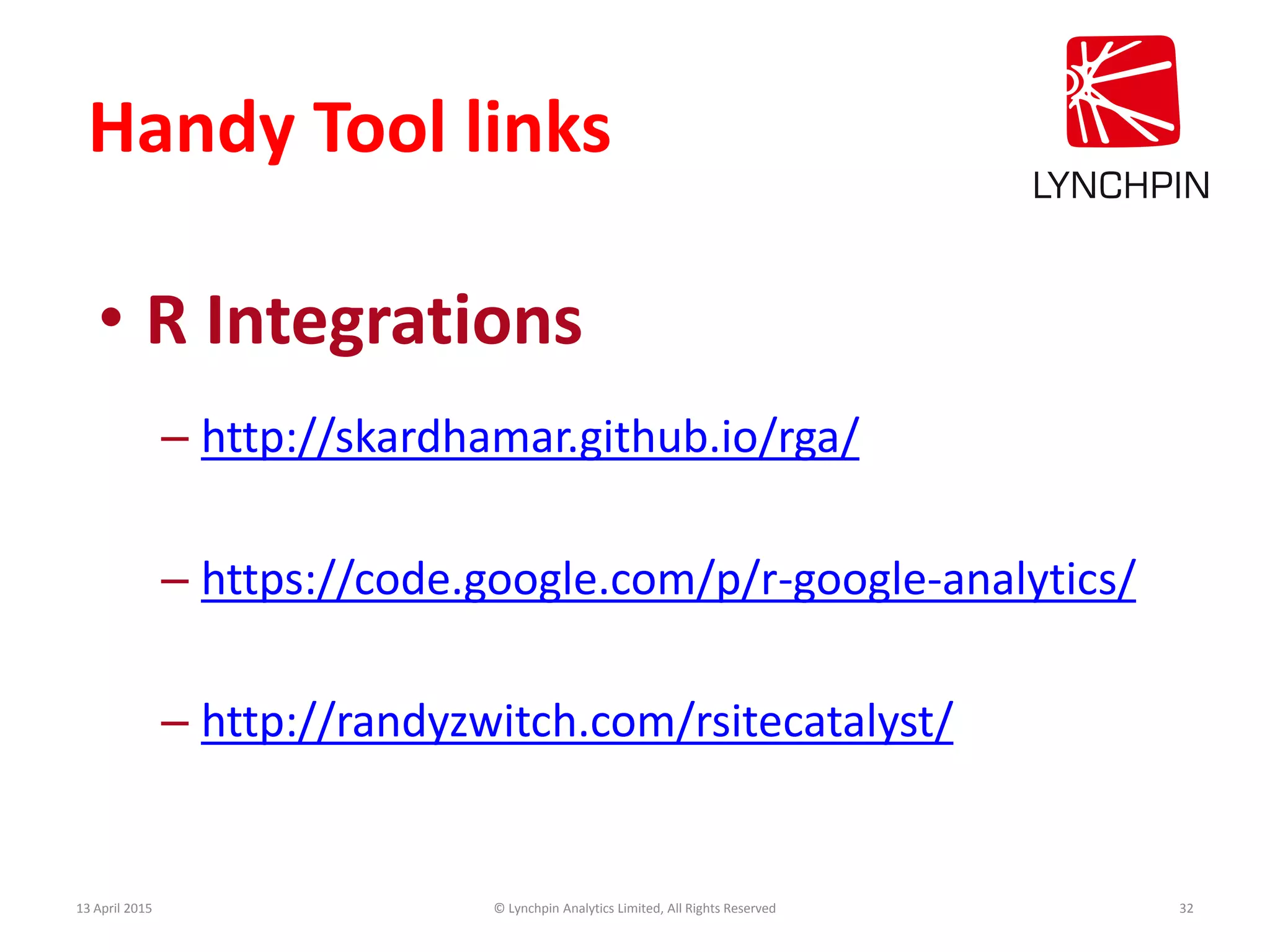 Handy Tool links
• R Integrations
– http://skardhamar.github.io/rga/
– https://code.google.com/p/r-google-analytics/
– http://randyzwitch.com/rsitecatalyst/
13 April 2015 © Lynchpin Analytics Limited, All Rights Reserved 32
 