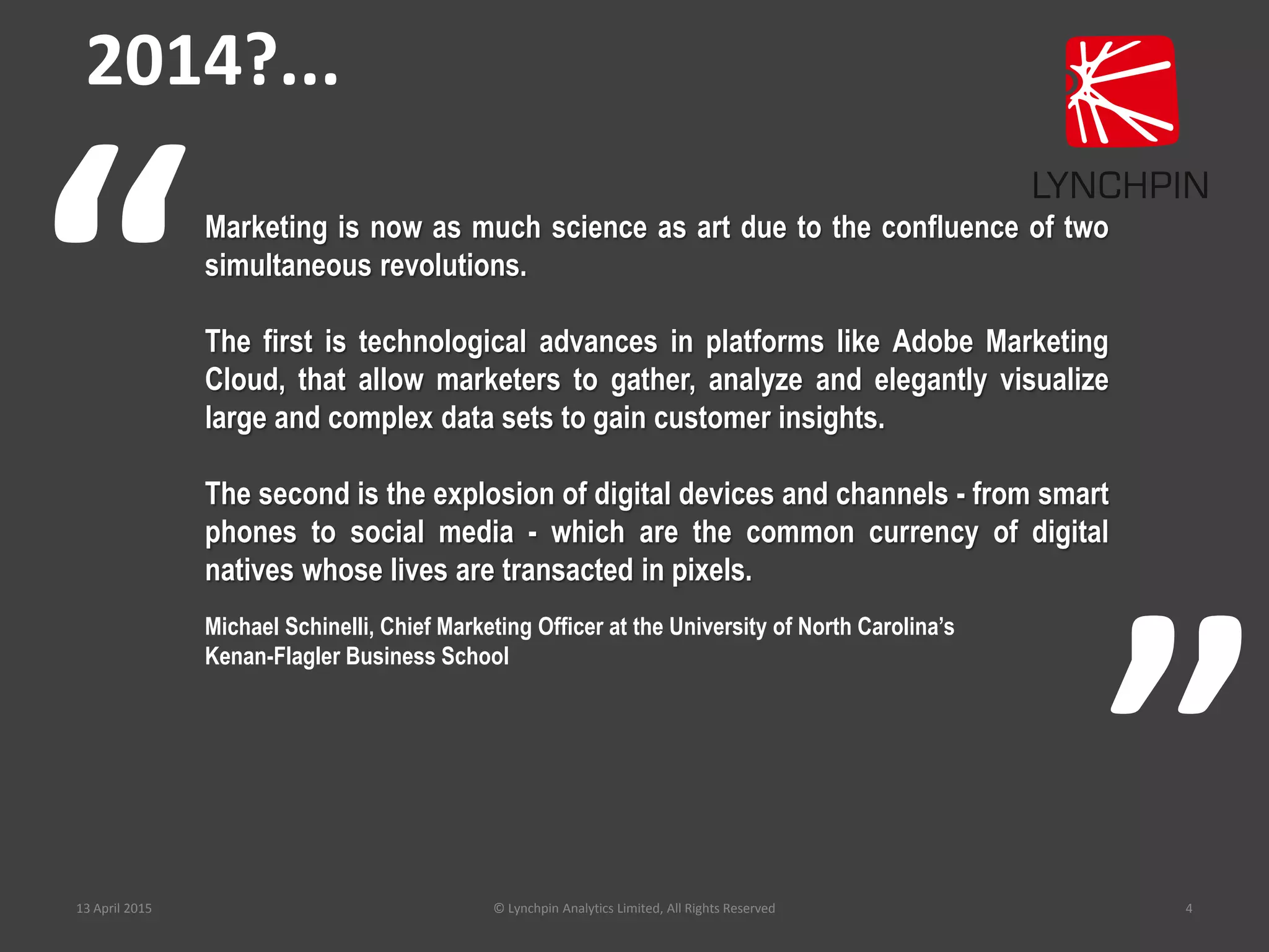 13 April 2015 © Lynchpin Analytics Limited, All Rights Reserved 4
Marketing is now as much science as art due to the confluence of two
simultaneous revolutions.
The first is technological advances in platforms like Adobe Marketing
Cloud, that allow marketers to gather, analyze and elegantly visualize
large and complex data sets to gain customer insights.
The second is the explosion of digital devices and channels - from smart
phones to social media - which are the common currency of digital
natives whose lives are transacted in pixels.
Michael Schinelli, Chief Marketing Officer at the University of North Carolina’s
Kenan-Flagler Business School
“
”
2014?...
 