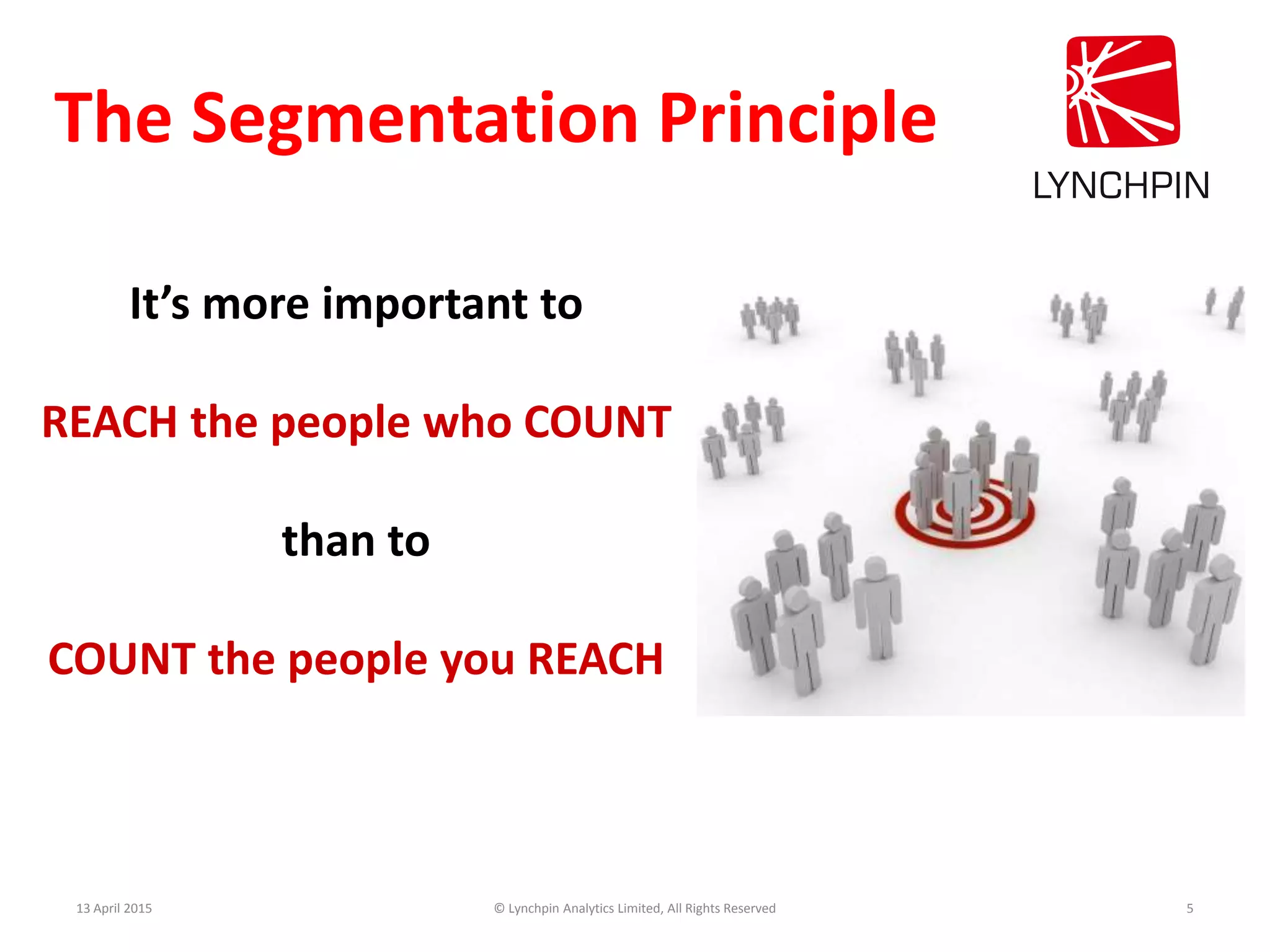 13 April 2015 © Lynchpin Analytics Limited, All Rights Reserved 5
It’s more important to
REACH the people who COUNT
than to
COUNT the people you REACH
The Segmentation Principle
 