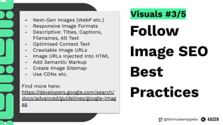 @5minutesnippets
Visuals #3/5
Follow
Image SEO
Best
Practices
- Next-Gen Images (WebP etc.)
- Responsive Image Formats
- Descriptive: Titles, Captions,
Filenames, Alt Text
- Optimised Context Text
- Crawlable Image URLs
- Image URLs Injected Into HTML
- Add Semantic Markup
- Create Image Sitemap
- Use CDNs etc.
Find more here:
https://developers.google.com/search/
docs/advanced/guidelines/google-imag
es
 