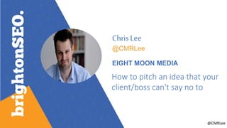 @CMRLee
Chris Lee
@CMRLee
EIGHT MOON MEDIA
How to pitch an idea that your
client/boss can't say no to
 