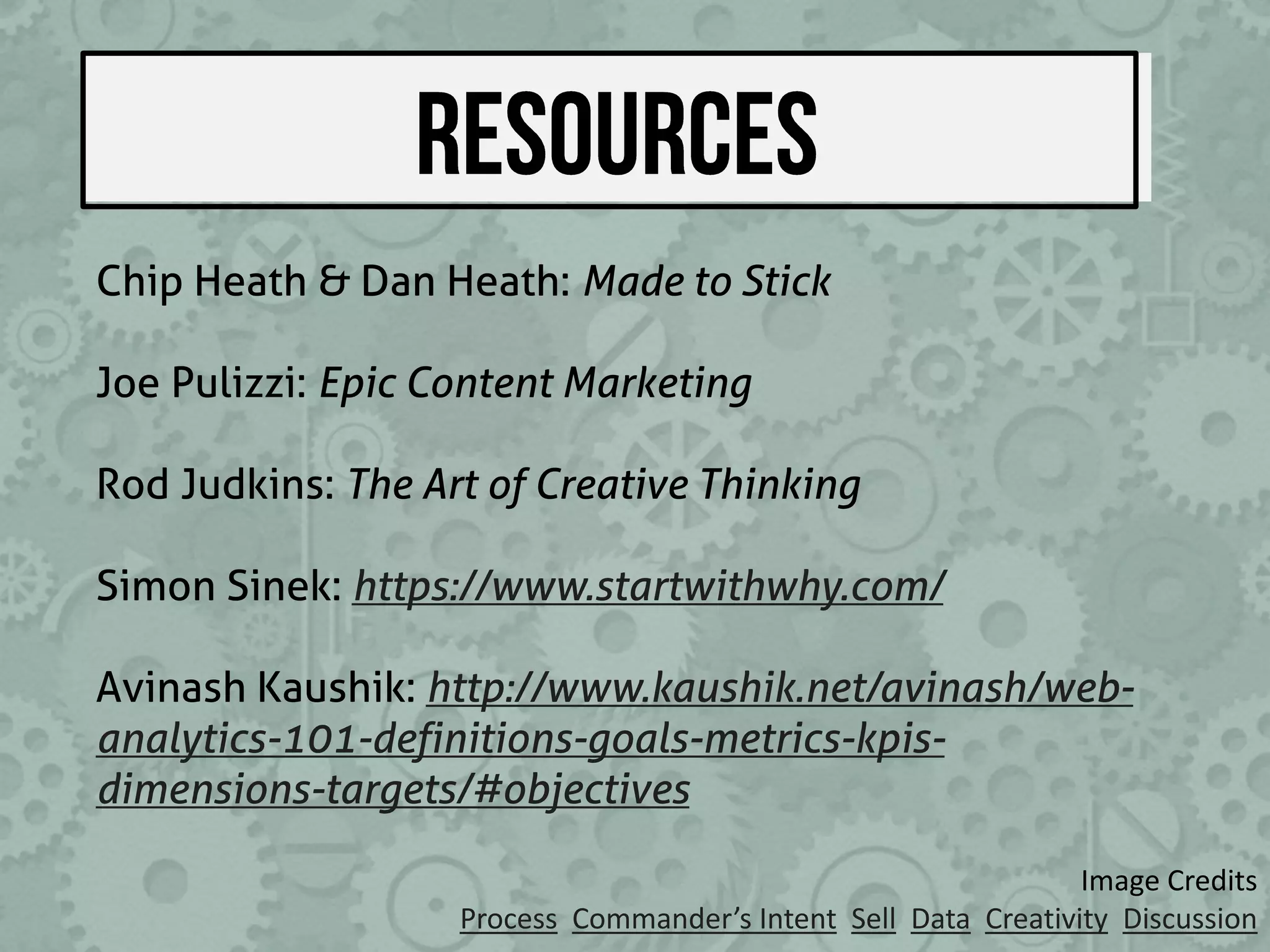 Image Credits
Process Commander’s Intent Sell Data Creativity Discussion
Chip Heath & Dan Heath: Made to Stick
Joe Pulizzi: Epic Content Marketing
Rod Judkins: The Art of Creative Thinking
Simon Sinek: https://www.startwithwhy.com/
Avinash Kaushik: http://www.kaushik.net/avinash/web-
analytics-101-definitions-goals-metrics-kpis-
dimensions-targets/#objectives