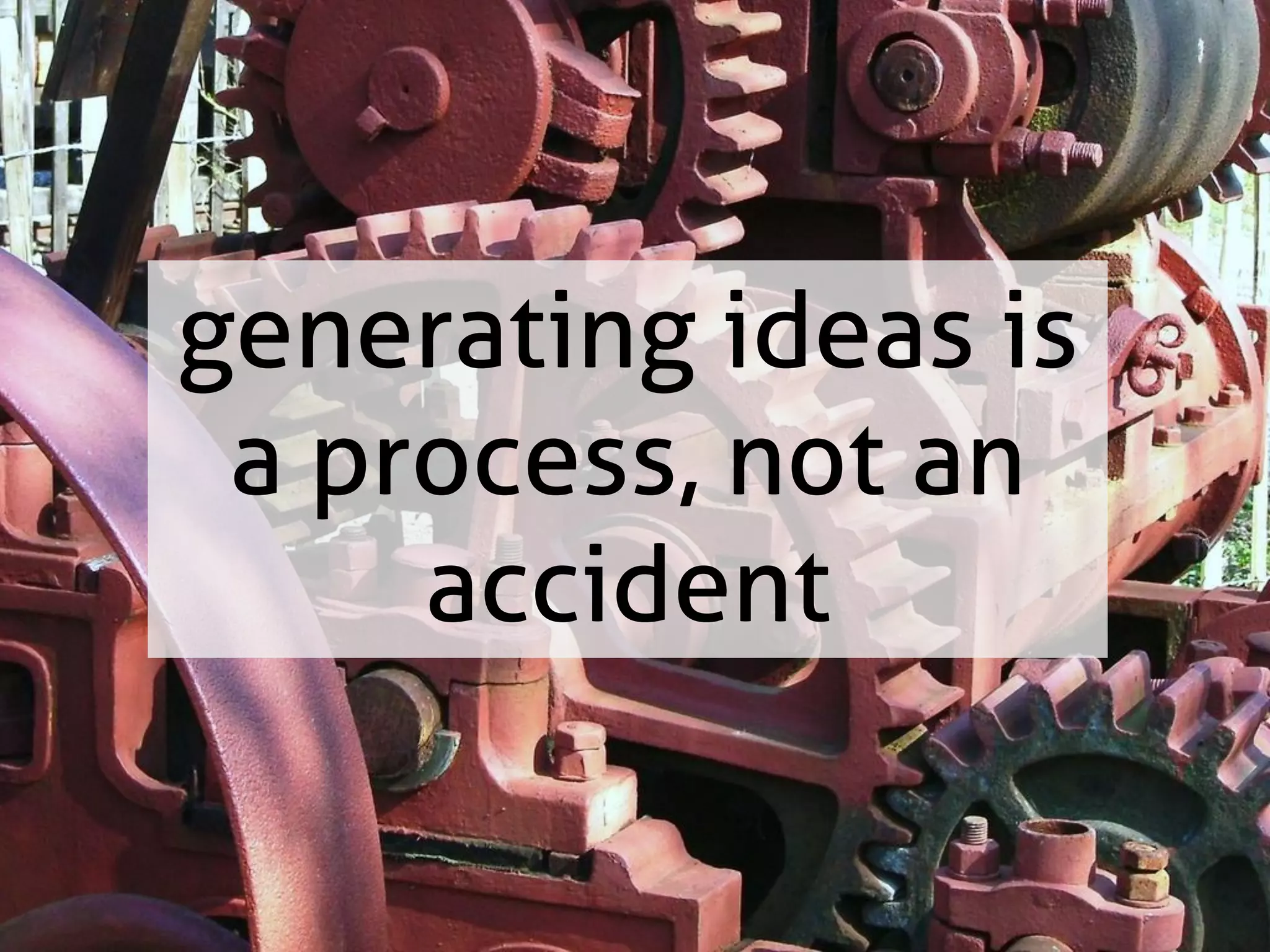 generating ideas is
a process, not an
accident