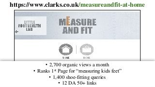 https://www.clarks.co.uk/measureandfit-at-home
• 2,700 organic views a month
• Ranks 1st Page for “measuring kids feet”
• 1,400 shoe-fitting queries
• 12 DA 50+ links
 