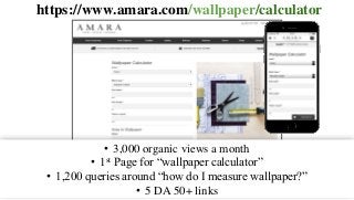 https://www.amara.com/wallpaper/calculator
• 3,000 organic views a month
• 1st Page for “wallpaper calculator”
• 1,200 queries around “how do I measure wallpaper?”
• 5 DA 50+ links
 