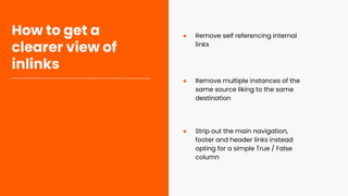 How to get a
clearer view of
inlinks
● Remove self referencing internal
links
● Strip out the main navigation,
footer and header links instead
opting for a simple True / False
column
● Remove multiple instances of the
same source liking to the same
destination
 