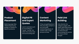 Product
Placement
Referring page titles
referencing buying
guides to reviews on
specific products.
Digital PR
and Expert
Quotes
Look for phrases such
as ‘according to”,
“study”, “survey” etc
within the anchor text
and surrounding text
Content
Marketing
If they are getting lots of
links into blog content or
you find really
outstanding pieces of
content with a high
amount of links
Paid Link
Building
Links directly into
category pages, with
highly optimised anchor
text. Always make sure
to check the text
surrounding the anchor
for more context
though!
 