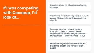 If I was competing
with Cocopup, I’d
look at…
Creating a best-in-class internal linking
strategy
Optimising my collection pages to include
proper filtering, internal linking and trust
signals
Focus on owning my topic clusters
through a mix of commercial and
informational content (dog harnesses →
fitting guides → different types → FAQs
Implementing an outreach stratgey to
build links directly into my collection
pages
 