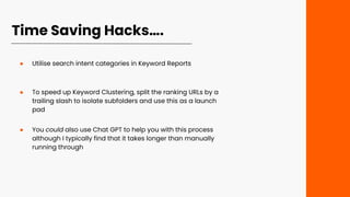 Time Saving Hacks….
● Utilise search intent categories in Keyword Reports
● To speed up Keyword Clustering, split the ranking URLs by a
trailing slash to isolate subfolders and use this as a launch
pad
● You could also use Chat GPT to help you with this process
although I typically find that it takes longer than manually
running through
 