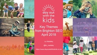 Key Themes
from Brighton SEO
April 2018
Liz Madeley
@liz_madeley
https://www.dayoutwiththekids.co.uk
 