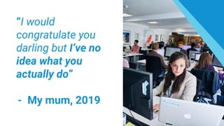 “I would
congratulate you
darling but I’ve no
idea what you
actually do”
- My mum, 2019
 