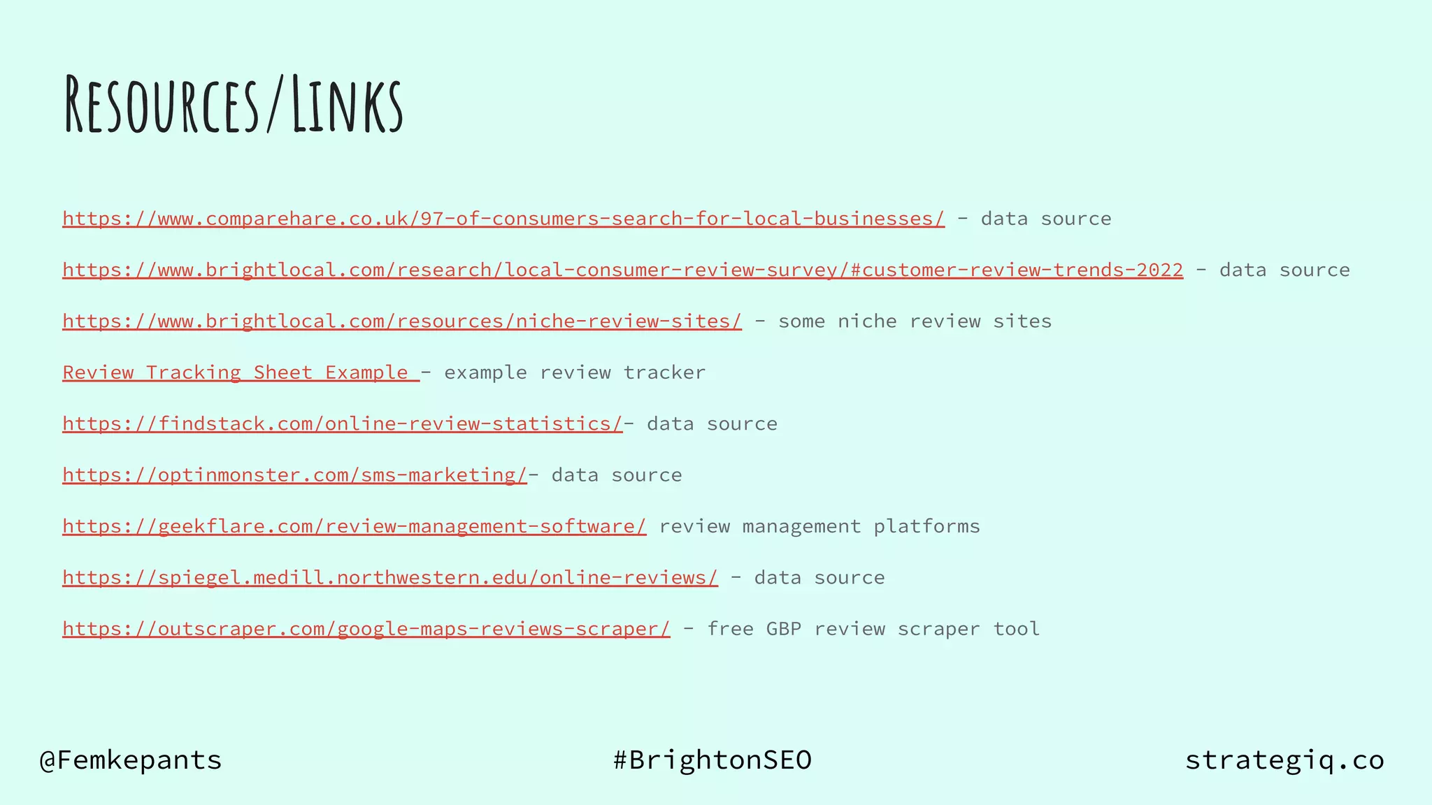 @Femkepants #BrightonSEO strategiq.co
Resources/Links
https://www.comparehare.co.uk/97-of-consumers-search-for-local-businesses/ - data source
https://www.brightlocal.com/research/local-consumer-review-survey/#customer-review-trends-2022 - data source
https://www.brightlocal.com/resources/niche-review-sites/ - some niche review sites
Review Tracking Sheet Example - example review tracker
https://findstack.com/online-review-statistics/- data source
https://optinmonster.com/sms-marketing/- data source
https://geekflare.com/review-management-software/ review management platforms
https://spiegel.medill.northwestern.edu/online-reviews/ - data source
https://outscraper.com/google-maps-reviews-scraper/ - free GBP review scraper tool
 