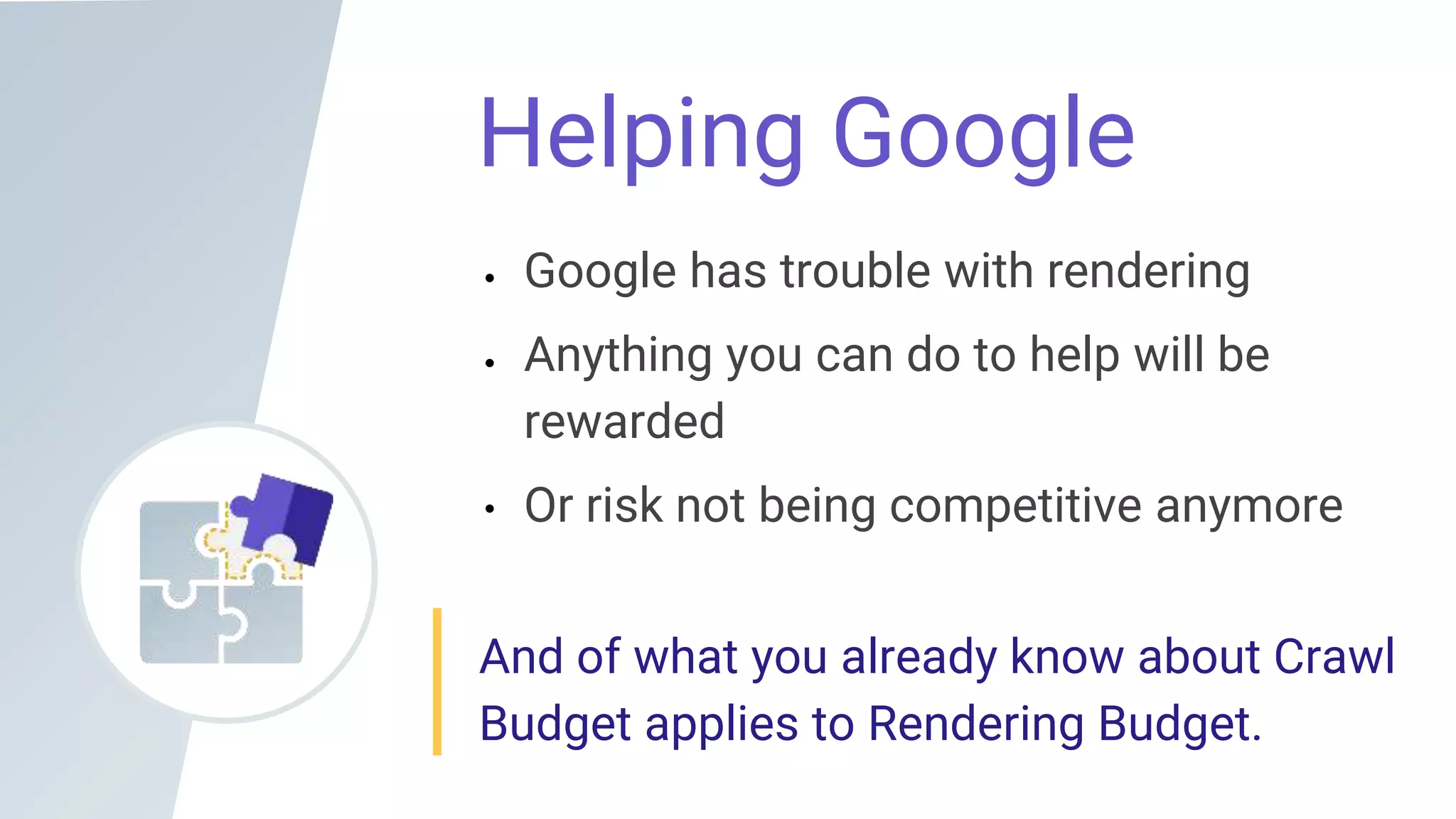 Helping Google
Google has trouble with rendering
Anything you can do to help will be
rewarded
Or risk not being competitive anymore
And of what you already know about Crawl
Budget applies to Rendering Budget.
 