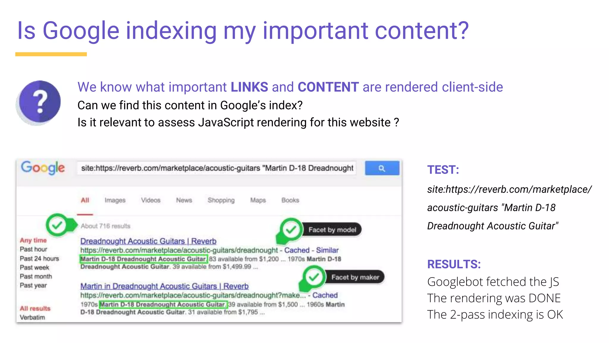 We know what important LINKS and CONTENT are rendered client-side
Can we find this content in Google’s index?
Is it relevant to assess JavaScript rendering for this website ?
Is Google indexing my important content?
TEST:
site:https://reverb.com/marketplace/
acoustic-guitars "Martin D-18
Dreadnought Acoustic Guitar"
RESULTS:
Googlebot fetched the JS
The rendering was DONE
The 2-pass indexing is OK
 