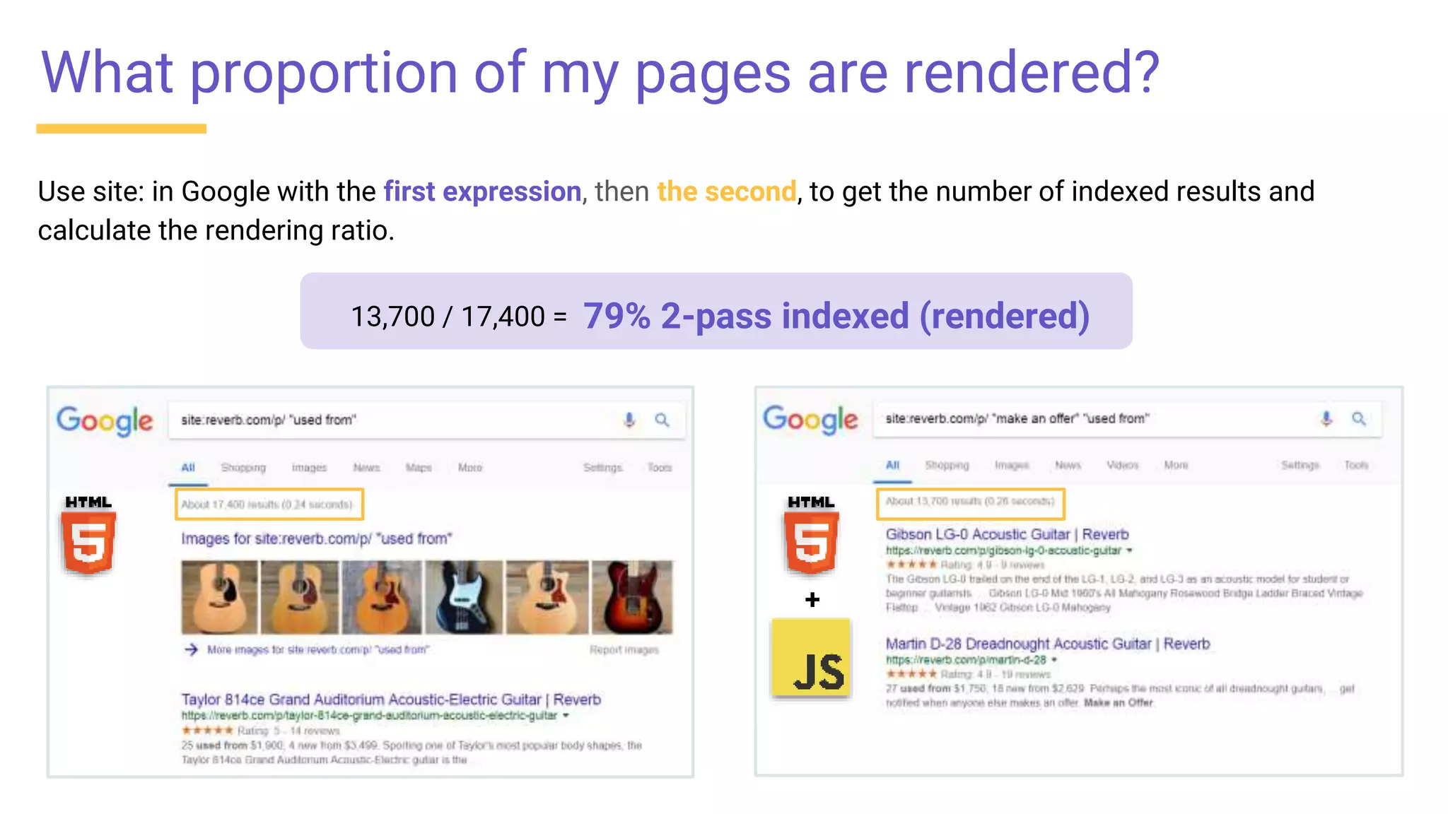 Use site: in Google with the first expression, then the second, to get the number of indexed results and
calculate the rendering ratio.
+
What proportion of my pages are rendered?
79% 2-pass indexed (rendered)13,700 / 17,400 =
 