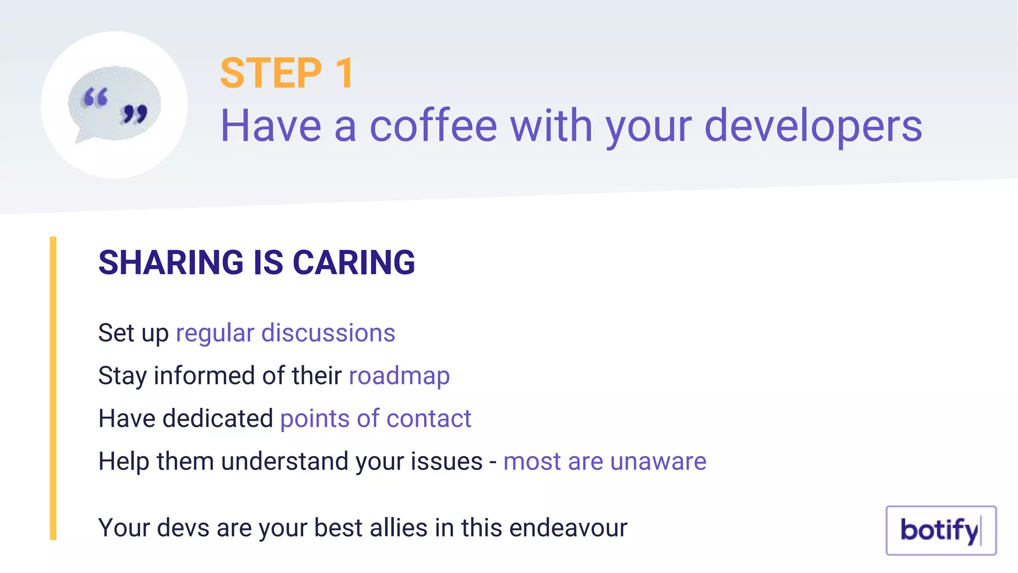 STEP 1
Have a coffee with your developers
SHARING IS CARING
Set up regular discussions
Stay informed of their roadmap
Have dedicated points of contact
Help them understand your issues - most are unaware
Your devs are your best allies in this endeavour
 