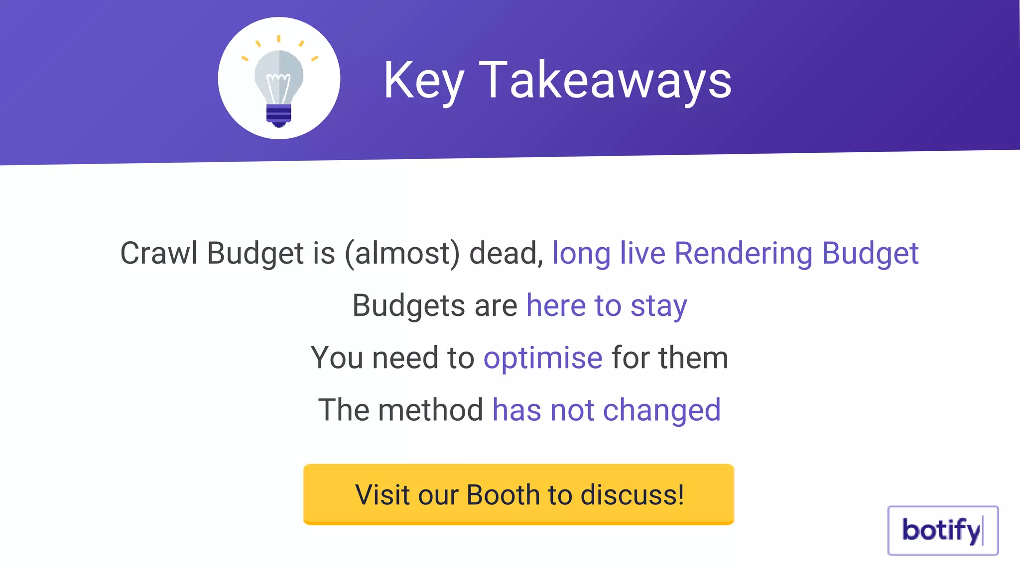 Crawl Budget is (almost) dead, long live Rendering Budget
Budgets are here to stay
You need to optimise for them
The method has not changed
Key Takeaways
Visit our Booth to discuss!
 