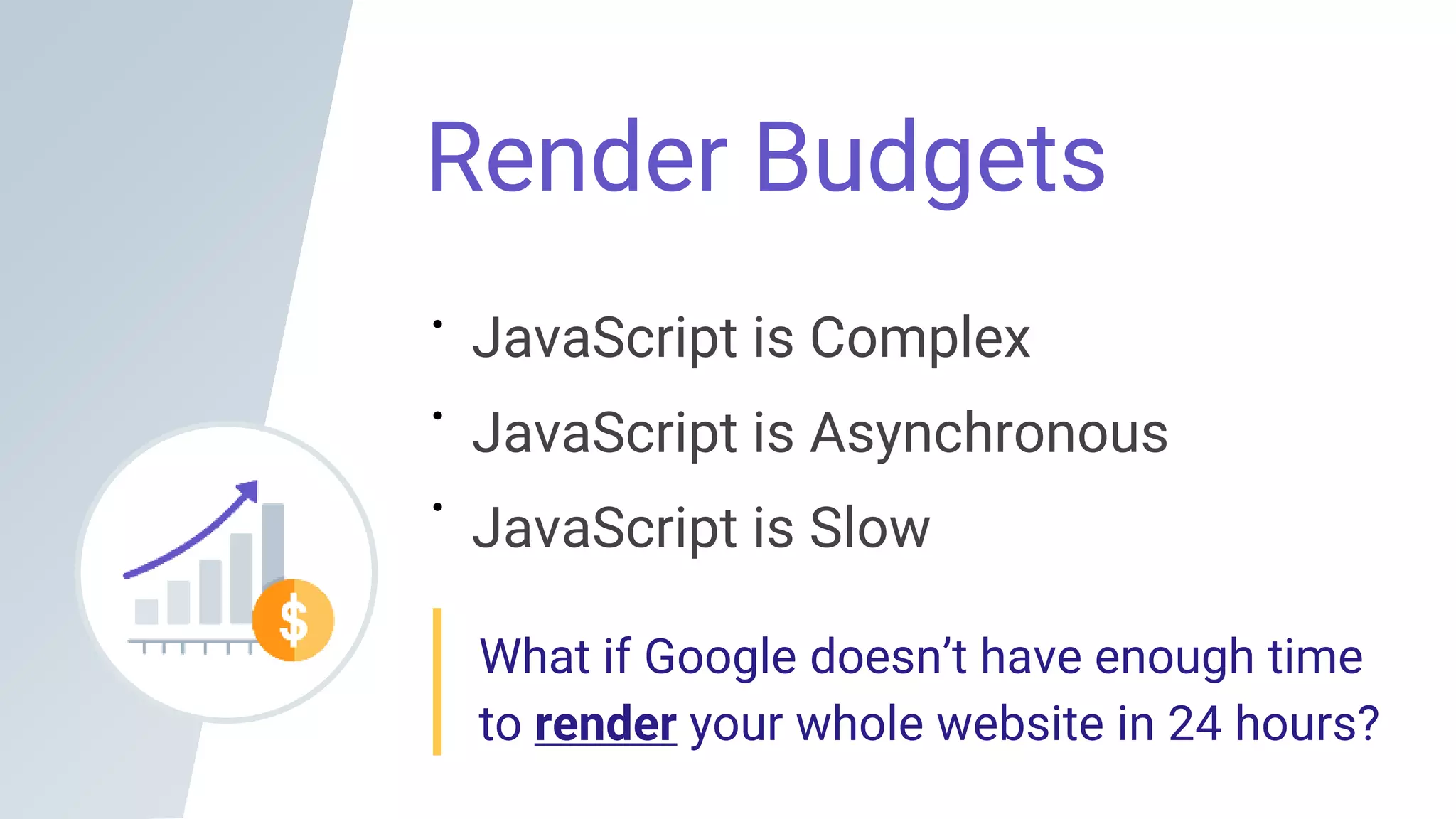 Render Budgets
JavaScript is Complex
JavaScript is Asynchronous
JavaScript is Slow
What if Google doesn’t have enough time
to render your whole website in 24 hours?
 