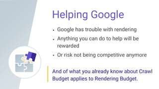 Helping Google
Google has trouble with rendering
Anything you can do to help will be
rewarded
Or risk not being competitive anymore
And of what you already know about Crawl
Budget applies to Rendering Budget.
 