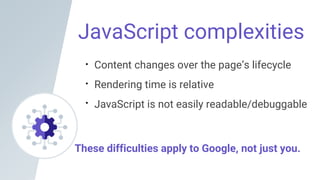 JavaScript complexities
Content changes over the page’s lifecycle
Rendering time is relative
JavaScript is not easily readable/debuggable
These difficulties apply to Google, not just you.
 