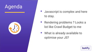 Javascript is complex and here
to stay.
Rendering problems ? Looks a
lot like Crawl Budget to me
What is already available to
optimise your JS?
Agenda
 