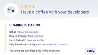 STEP 1
Have a coffee with your developers
SHARING IS CARING
Set up regular discussions
Stay informed of their roadmap
Have dedicated points of contact
Help them understand your issues - most are unaware
Your devs are your best allies in this endeavour
 