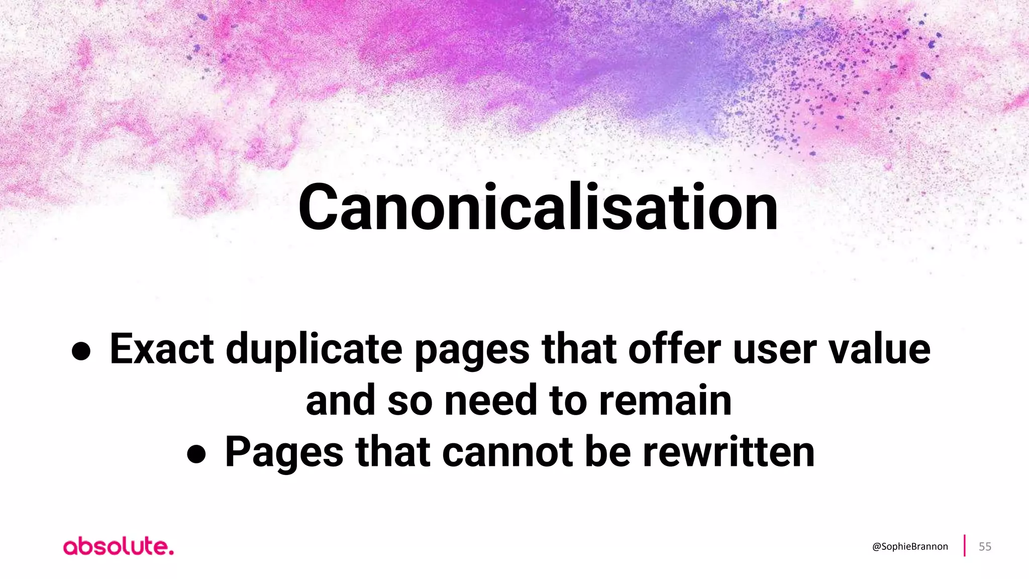 @SophieBrannon 55
Canonicalisation
● Exact duplicate pages that offer user value
and so need to remain
● Pages that cannot be rewritten
 