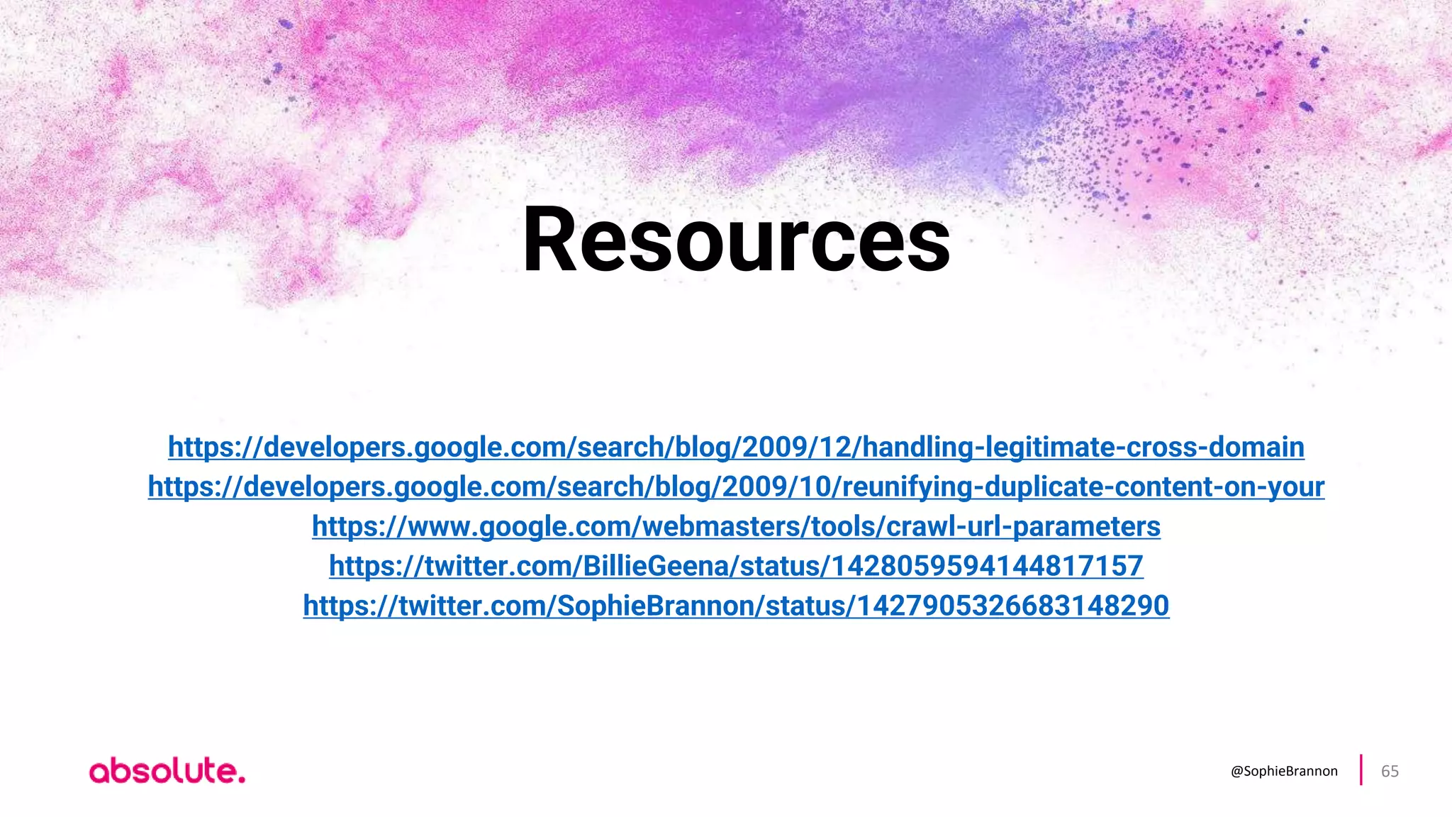 @SophieBrannon 65
Resources
https://developers.google.com/search/blog/2009/12/handling-legitimate-cross-domain
https://developers.google.com/search/blog/2009/10/reunifying-duplicate-content-on-your
https://www.google.com/webmasters/tools/crawl-url-parameters
https://twitter.com/BillieGeena/status/1428059594144817157
https://twitter.com/SophieBrannon/status/1427905326683148290
 