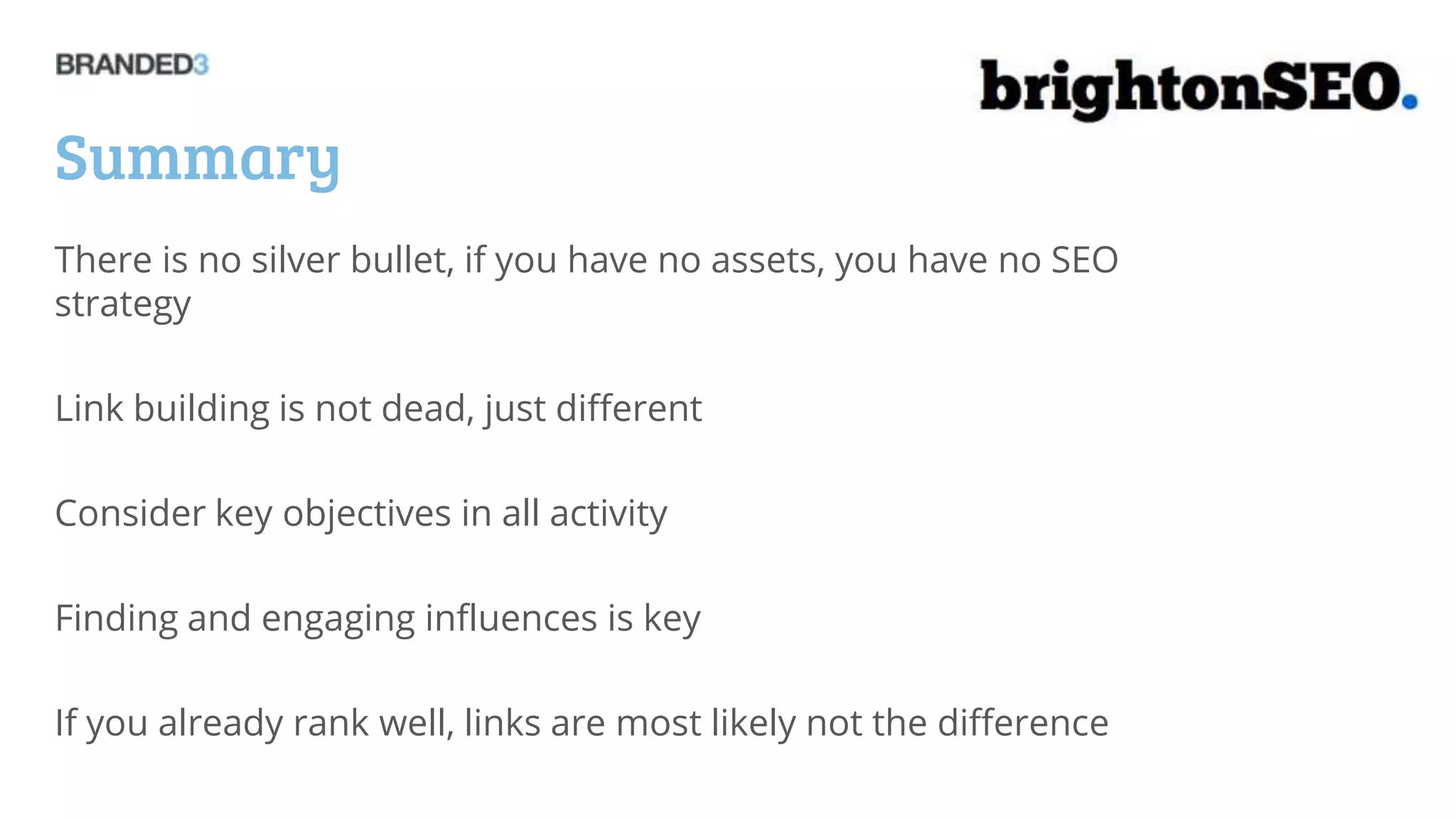 Summary
There is no silver bullet, if you have no assets, you have no SEO
strategy

Link building is not dead, just different

Consider key objectives in all activity

Finding and engaging influences is key

If you already rank well, links are most likely not the difference
 