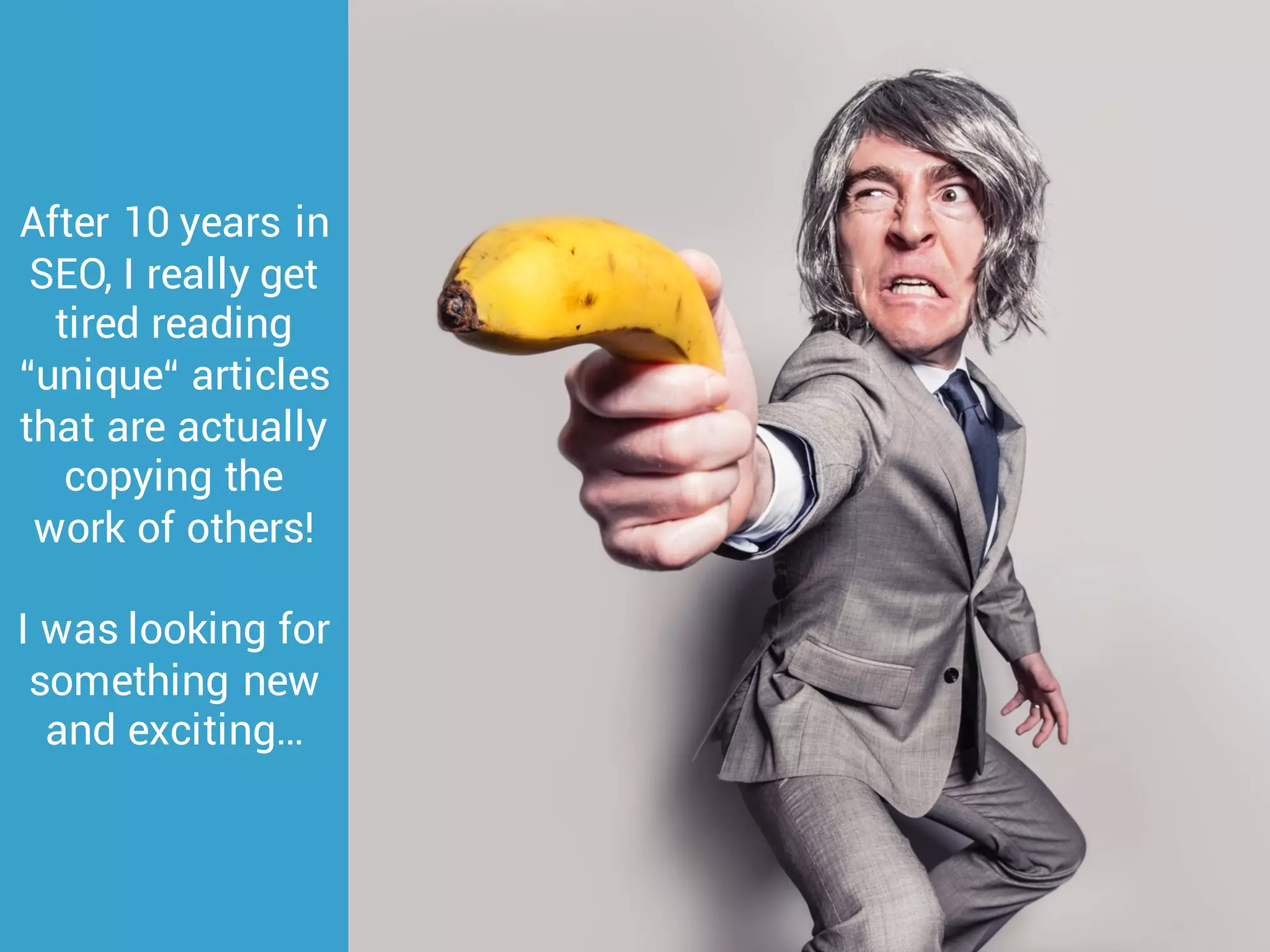 After 10 years in
SEO, I really get
tired reading
“unique“ articles
that are actually
copying the
work of others!
I was looking for
something new
and exciting…
 