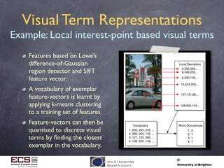 Visual Term Representations
Example: Local interest-point based visual terms
Features based on Lowe’s
difference-of-Gaussian
region detector and SIFT
feature vector.
A vocabulary of exemplar
feature-vectors is learnt by
applying k-means clustering
to a training set of features.
Feature-vectors can then be
quantised to discrete visual
terms by ﬁnding the closest
exemplar in the vocabulary.
 