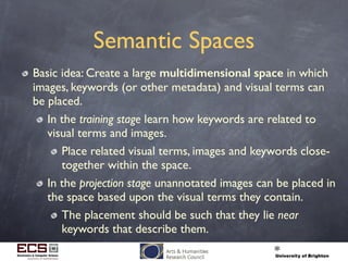 Semantic Spaces
Basic idea: Create a large multidimensional space in which
images, keywords (or other metadata) and visual terms can
be placed.
In the training stage learn how keywords are related to
visual terms and images.
Place related visual terms, images and keywords close-
together within the space.
In the projection stage unannotated images can be placed in
the space based upon the visual terms they contain.
The placement should be such that they lie near
keywords that describe them.
 