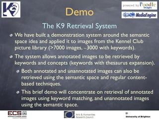 Demo
The K9 Retrieval System
We have built a demonstration system around the semantic
space idea and applied it to images from the Kennel Club
picture library (>7000 images, ∼3000 with keywords).
The system allows annotated images to be retrieved by
keywords and concepts (keywords with thesaurus expansion).
Both annotated and unannotated images can also be
retrieved using the semantic space and regular content-
based techniques.
This brief demo will concentrate on retrieval of annotated
images using keyword matching, and unannotated images
using the semantic space.
 