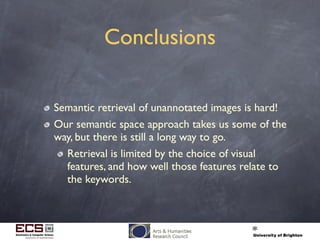 Conclusions
Semantic retrieval of unannotated images is hard!
Our semantic space approach takes us some of the
way, but there is still a long way to go.
Retrieval is limited by the choice of visual
features, and how well those features relate to
the keywords.
 