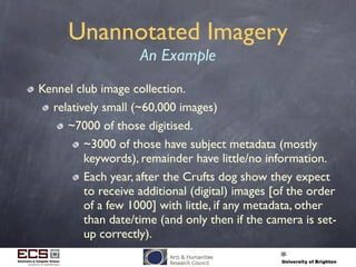 Unannotated Imagery
An Example
Kennel club image collection.
relatively small (~60,000 images)
~7000 of those digitised.
~3000 of those have subject metadata (mostly
keywords), remainder have little/no information.
Each year, after the Crufts dog show they expect
to receive additional (digital) images [of the order
of a few 1000] with little, if any metadata, other
than date/time (and only then if the camera is set-
up correctly).
 