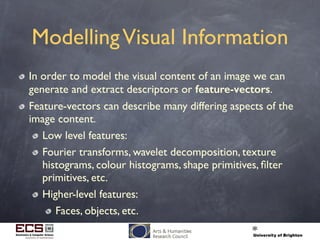 ModellingVisual Information
In order to model the visual content of an image we can
generate and extract descriptors or feature-vectors.
Feature-vectors can describe many differing aspects of the
image content.
Low level features:
Fourier transforms, wavelet decomposition, texture
histograms, colour histograms, shape primitives, ﬁlter
primitives, etc.
Higher-level features:
Faces, objects, etc.
 