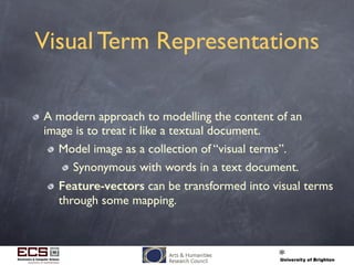 Visual Term Representations
A modern approach to modelling the content of an
image is to treat it like a textual document.
Model image as a collection of “visual terms”.
Synonymous with words in a text document.
Feature-vectors can be transformed into visual terms
through some mapping.
 