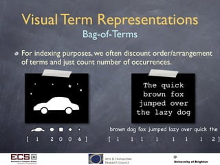 Visual Term Representations
Bag-of-Terms
For indexing purposes, we often discount order/arrangement
of terms and just count number of occurrences.
The quick
brown fox
jumped over
the lazy dog
brown dog fox jumped lazy over quick the
1 1 1 1 1 1 1 2[ ]1[ 2 0 0 6 ]
 