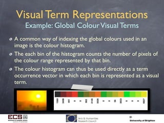 Visual Term Representations
Example: Global ColourVisual Terms
A common way of indexing the global colours used in an
image is the colour histogram.
The each bin of the histogram counts the number of pixels of
the colour range represented by that bin.
The colour histogram can thus be used directly as a term
occurrence vector in which each bin is represented as a visual
term.
1569
3408
491
0
0
902
2146
5026
0
0
56
3633
0
0
0
6827
 