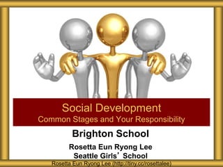 Brighton School
Rosetta Eun Ryong Lee
Seattle Girls’ School
Social Development
Common Stages and Your Responsibility
Rosetta Eun Ryong Lee (http://tiny.cc/rosettalee)
 