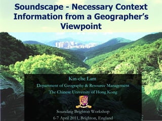 Soundscape - Necessary Context Information from a Geographer’s Viewpoint Kin-che Lam  Department of Geography & Resource Management The Chinese University of Hong Kong Sounding Brighton Workshop 6-7 April 2011, Brighton, England 