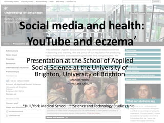 Social media and health:
 YouTube and eczema’
  Presentation at the School of Applied
    Social Science at the University of
     Brighton, University of Brighton
                           Michael Hardey
                         HYMS* and SATSU**




*Hull/York Medical School **Science and Technology Studies Unit
 
